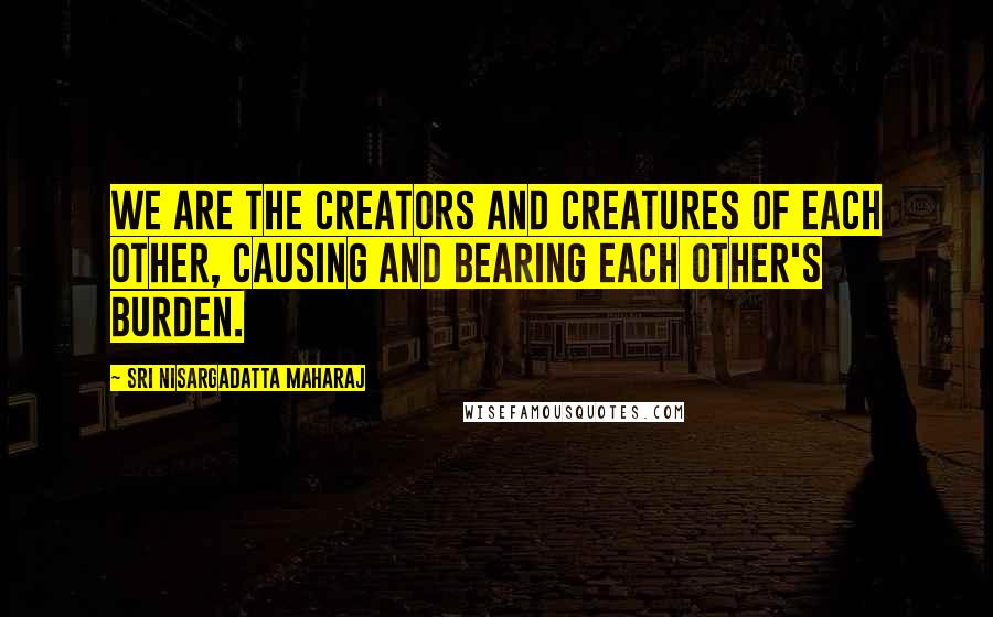 Sri Nisargadatta Maharaj Quotes: We are the creators and creatures of each other, causing and bearing each other's burden.