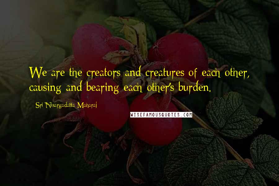 Sri Nisargadatta Maharaj Quotes: We are the creators and creatures of each other, causing and bearing each other's burden.