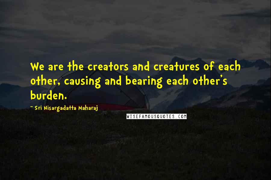 Sri Nisargadatta Maharaj Quotes: We are the creators and creatures of each other, causing and bearing each other's burden.
