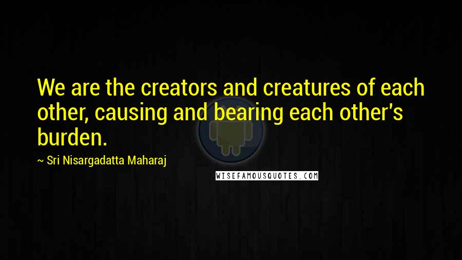Sri Nisargadatta Maharaj Quotes: We are the creators and creatures of each other, causing and bearing each other's burden.