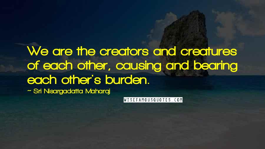 Sri Nisargadatta Maharaj Quotes: We are the creators and creatures of each other, causing and bearing each other's burden.