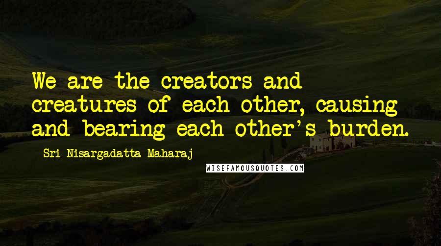 Sri Nisargadatta Maharaj Quotes: We are the creators and creatures of each other, causing and bearing each other's burden.