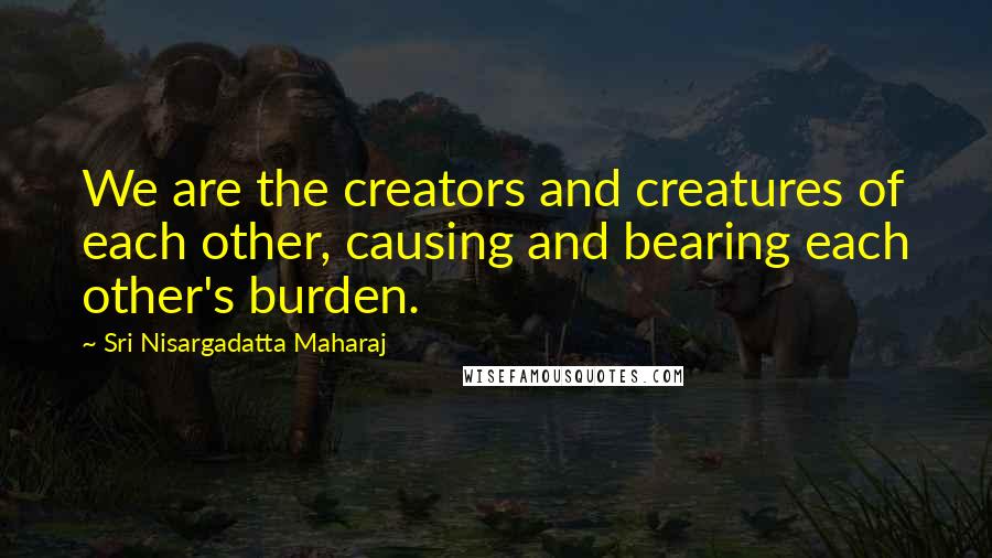 Sri Nisargadatta Maharaj Quotes: We are the creators and creatures of each other, causing and bearing each other's burden.