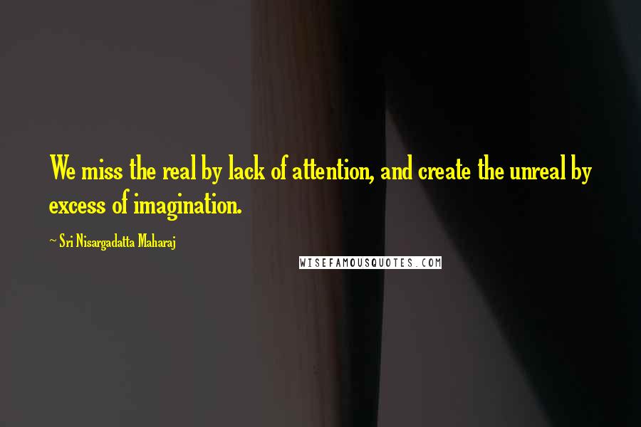 Sri Nisargadatta Maharaj Quotes: We miss the real by lack of attention, and create the unreal by excess of imagination.