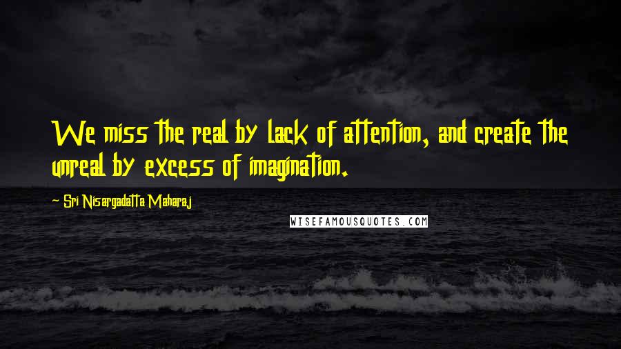 Sri Nisargadatta Maharaj Quotes: We miss the real by lack of attention, and create the unreal by excess of imagination.