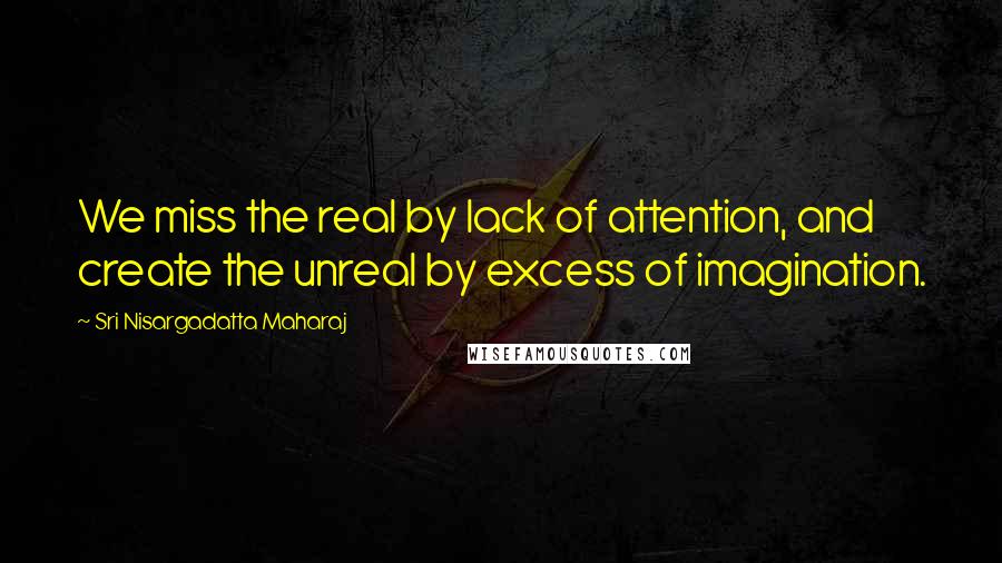 Sri Nisargadatta Maharaj Quotes: We miss the real by lack of attention, and create the unreal by excess of imagination.