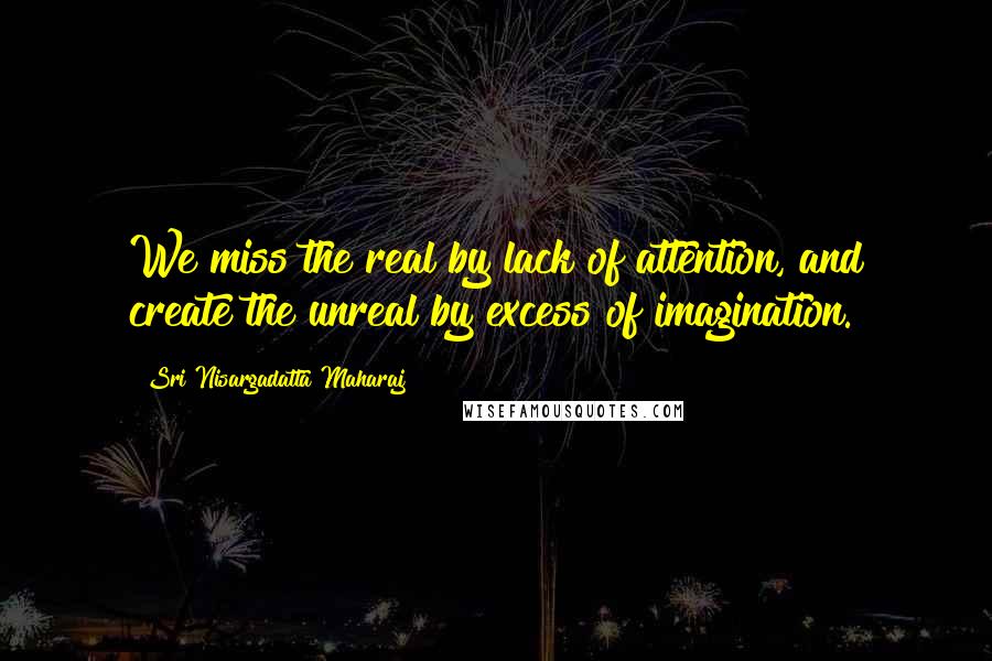 Sri Nisargadatta Maharaj Quotes: We miss the real by lack of attention, and create the unreal by excess of imagination.