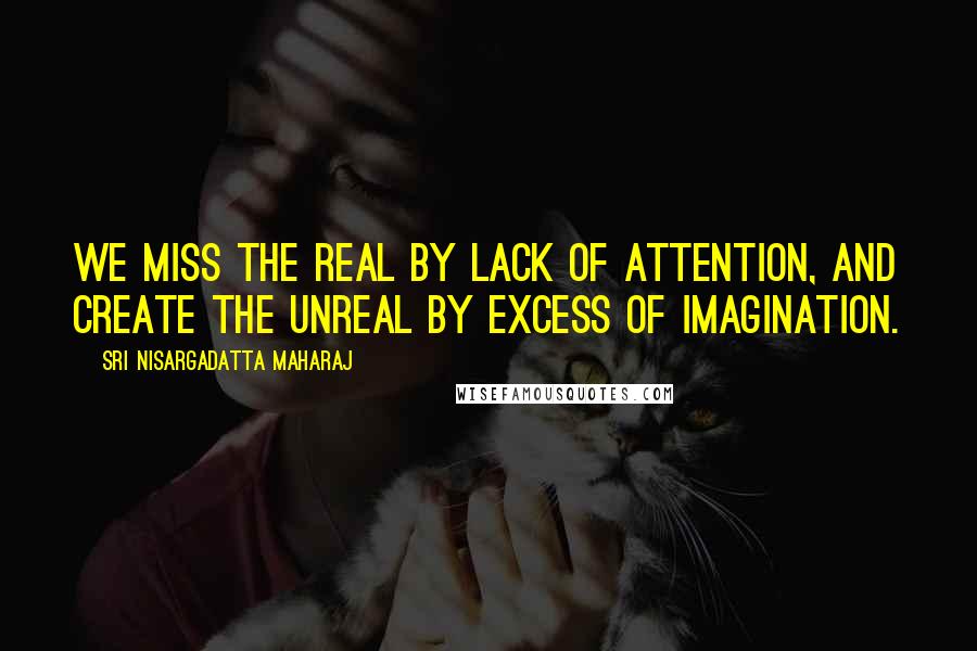 Sri Nisargadatta Maharaj Quotes: We miss the real by lack of attention, and create the unreal by excess of imagination.