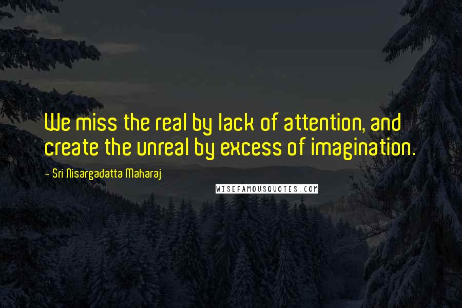 Sri Nisargadatta Maharaj Quotes: We miss the real by lack of attention, and create the unreal by excess of imagination.