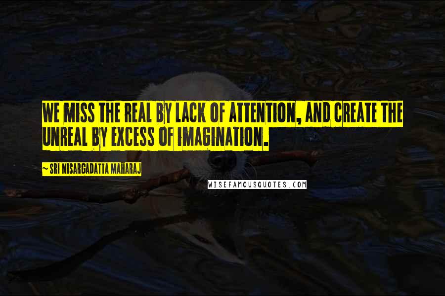 Sri Nisargadatta Maharaj Quotes: We miss the real by lack of attention, and create the unreal by excess of imagination.