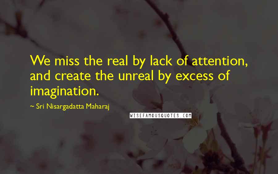 Sri Nisargadatta Maharaj Quotes: We miss the real by lack of attention, and create the unreal by excess of imagination.