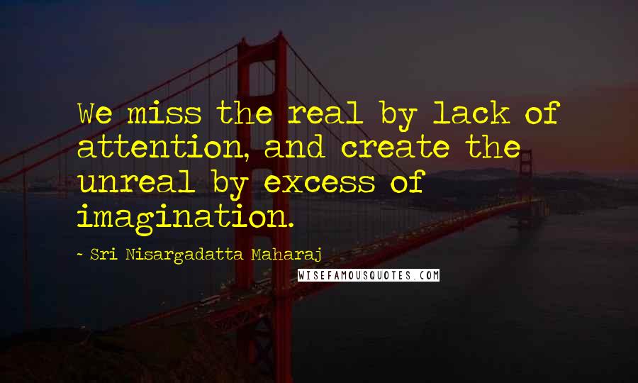 Sri Nisargadatta Maharaj Quotes: We miss the real by lack of attention, and create the unreal by excess of imagination.