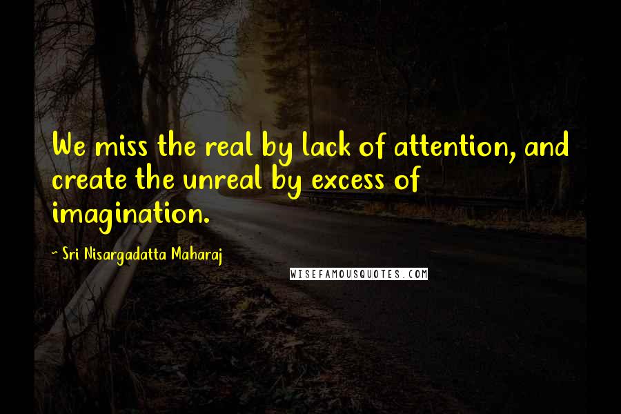 Sri Nisargadatta Maharaj Quotes: We miss the real by lack of attention, and create the unreal by excess of imagination.