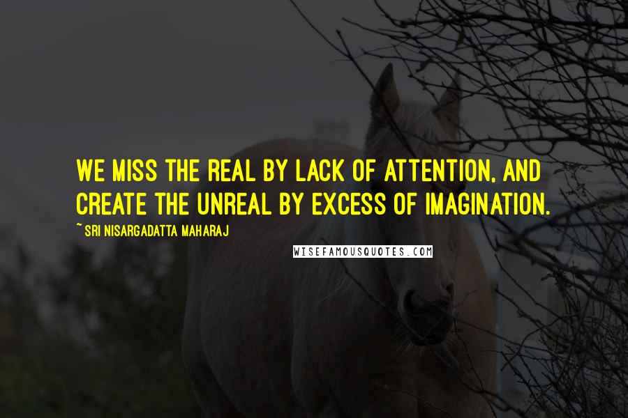 Sri Nisargadatta Maharaj Quotes: We miss the real by lack of attention, and create the unreal by excess of imagination.