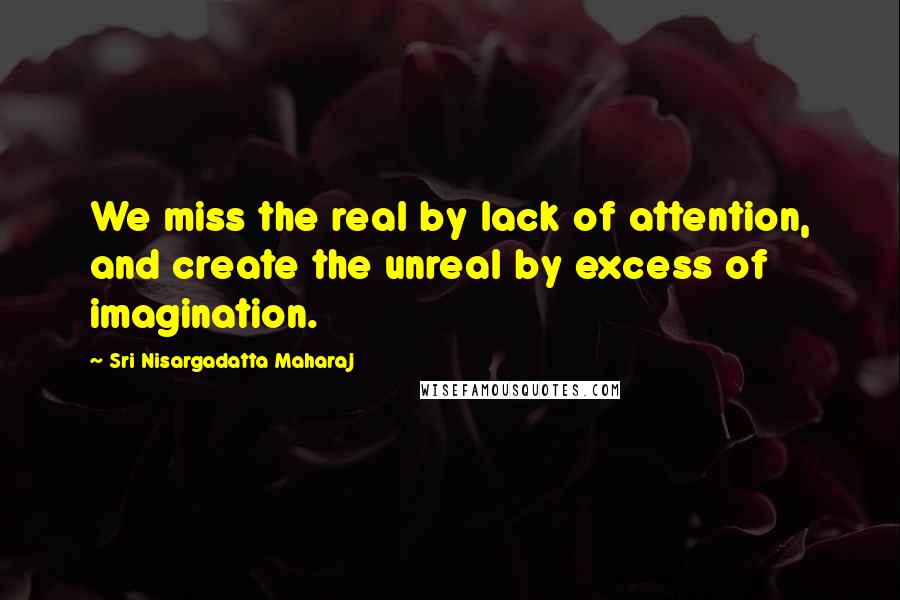 Sri Nisargadatta Maharaj Quotes: We miss the real by lack of attention, and create the unreal by excess of imagination.