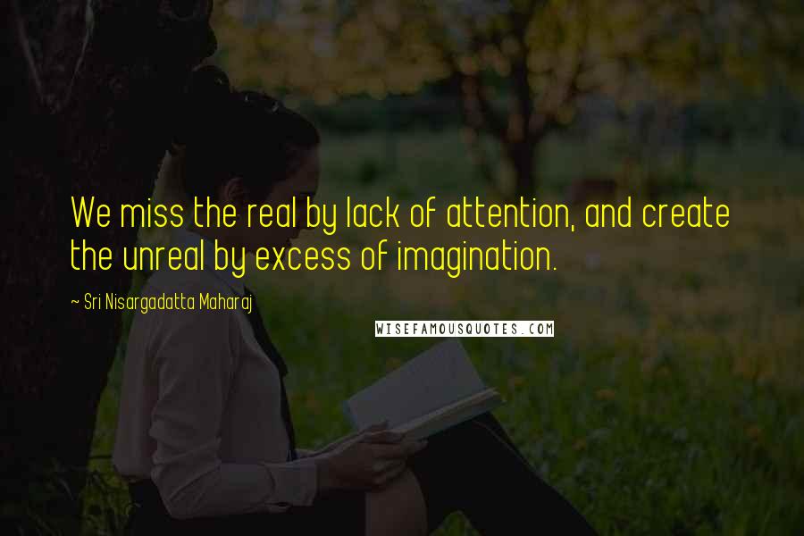 Sri Nisargadatta Maharaj Quotes: We miss the real by lack of attention, and create the unreal by excess of imagination.