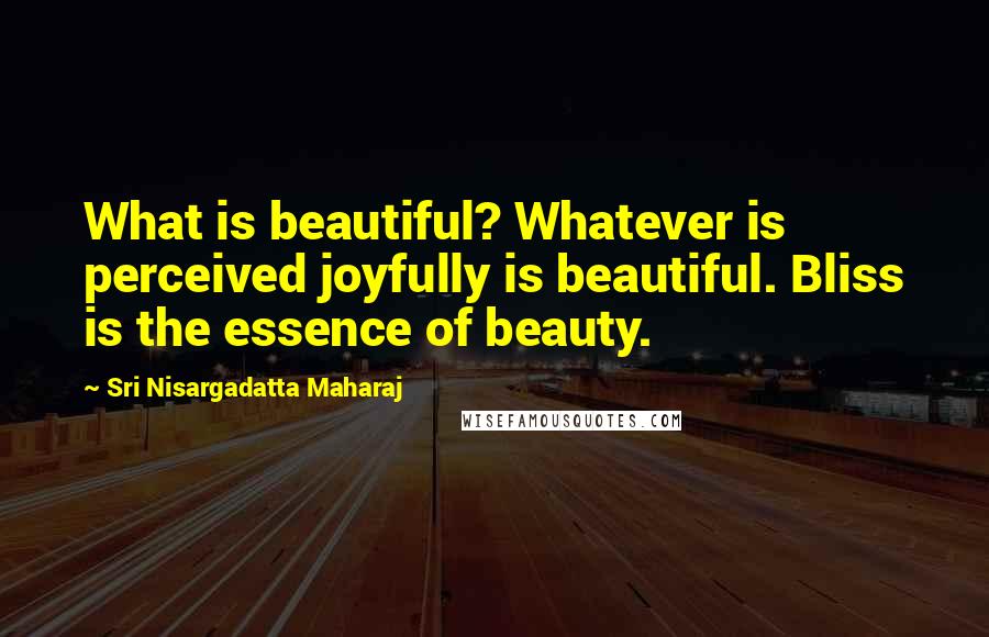 Sri Nisargadatta Maharaj Quotes: What is beautiful? Whatever is perceived joyfully is beautiful. Bliss is the essence of beauty.