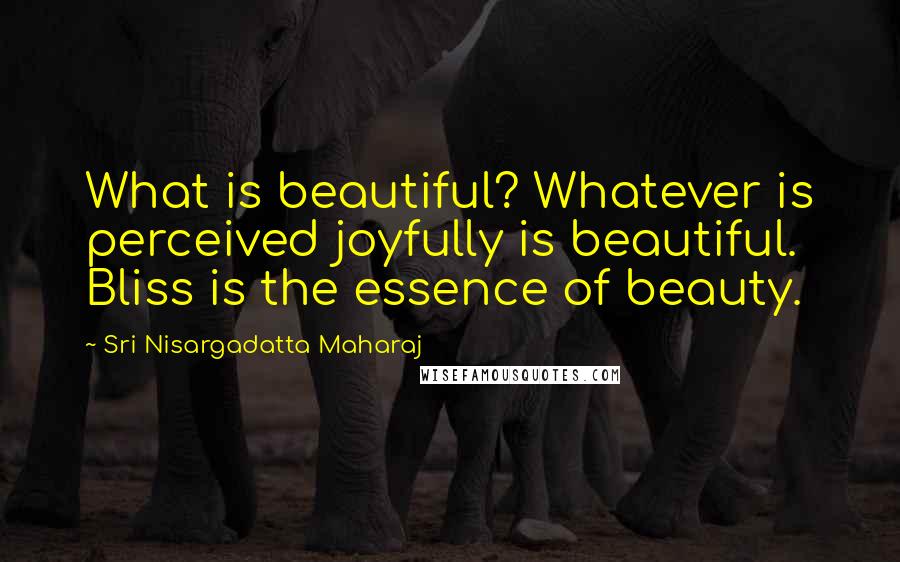 Sri Nisargadatta Maharaj Quotes: What is beautiful? Whatever is perceived joyfully is beautiful. Bliss is the essence of beauty.