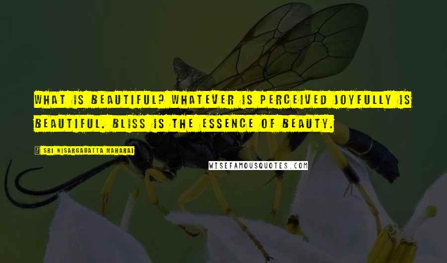 Sri Nisargadatta Maharaj Quotes: What is beautiful? Whatever is perceived joyfully is beautiful. Bliss is the essence of beauty.