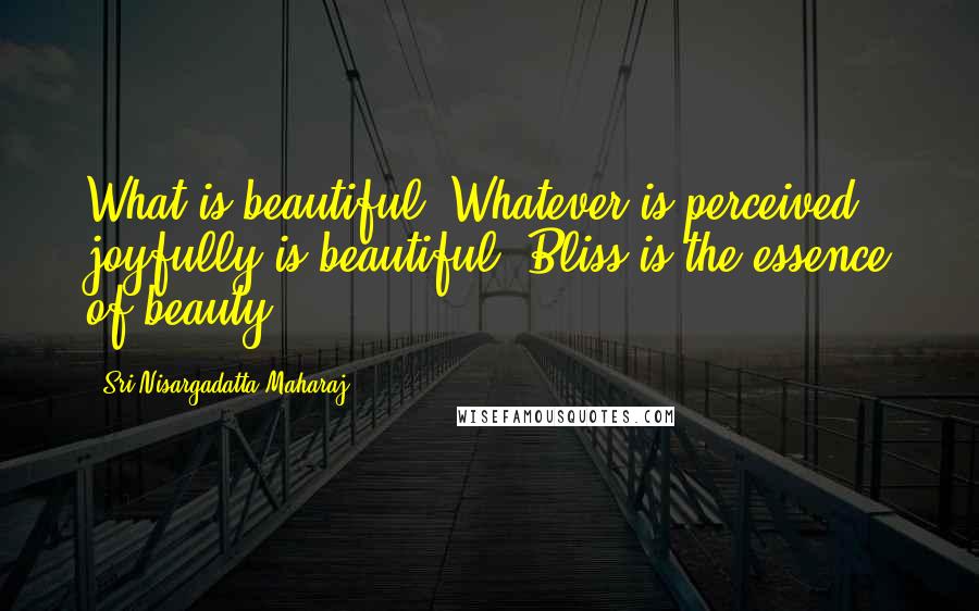 Sri Nisargadatta Maharaj Quotes: What is beautiful? Whatever is perceived joyfully is beautiful. Bliss is the essence of beauty.