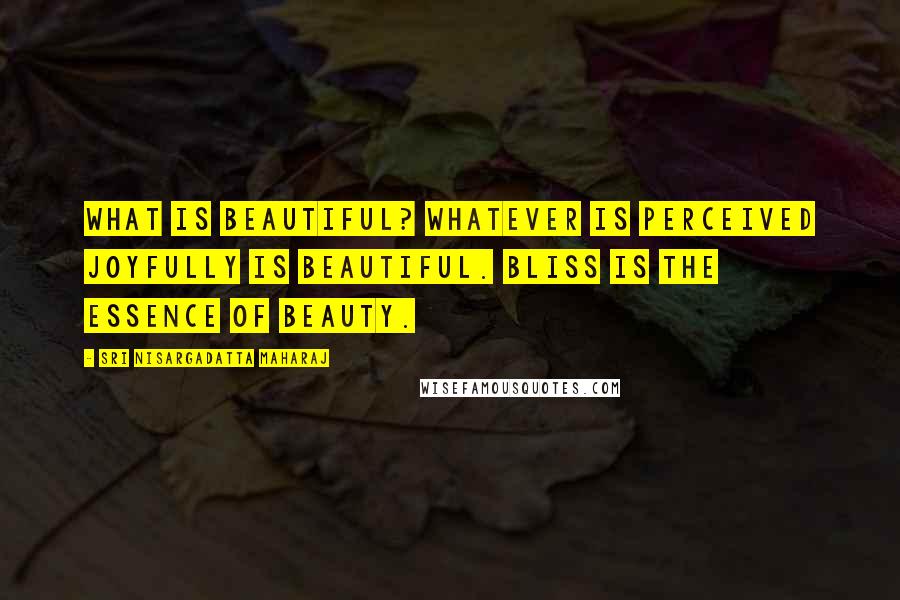 Sri Nisargadatta Maharaj Quotes: What is beautiful? Whatever is perceived joyfully is beautiful. Bliss is the essence of beauty.