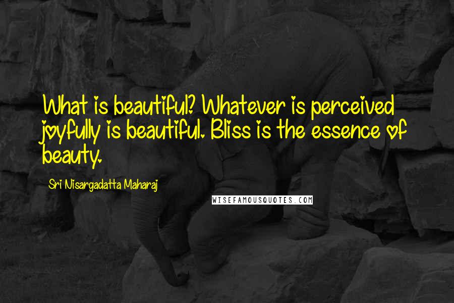 Sri Nisargadatta Maharaj Quotes: What is beautiful? Whatever is perceived joyfully is beautiful. Bliss is the essence of beauty.