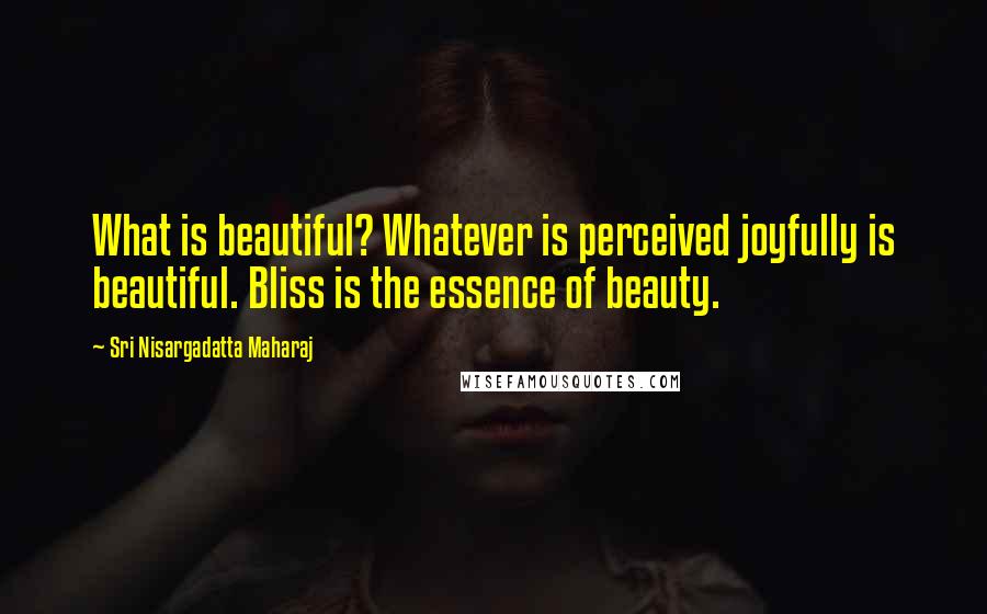 Sri Nisargadatta Maharaj Quotes: What is beautiful? Whatever is perceived joyfully is beautiful. Bliss is the essence of beauty.