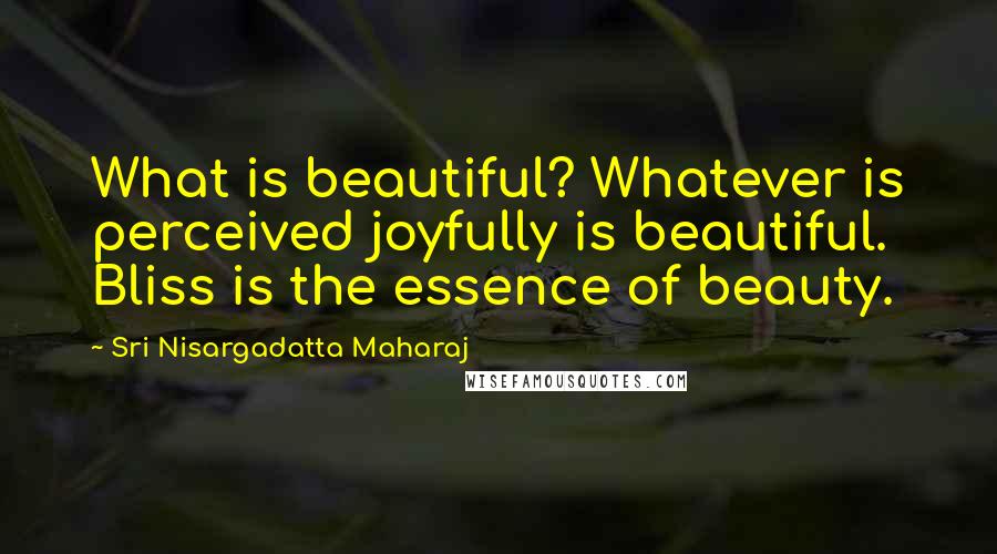 Sri Nisargadatta Maharaj Quotes: What is beautiful? Whatever is perceived joyfully is beautiful. Bliss is the essence of beauty.