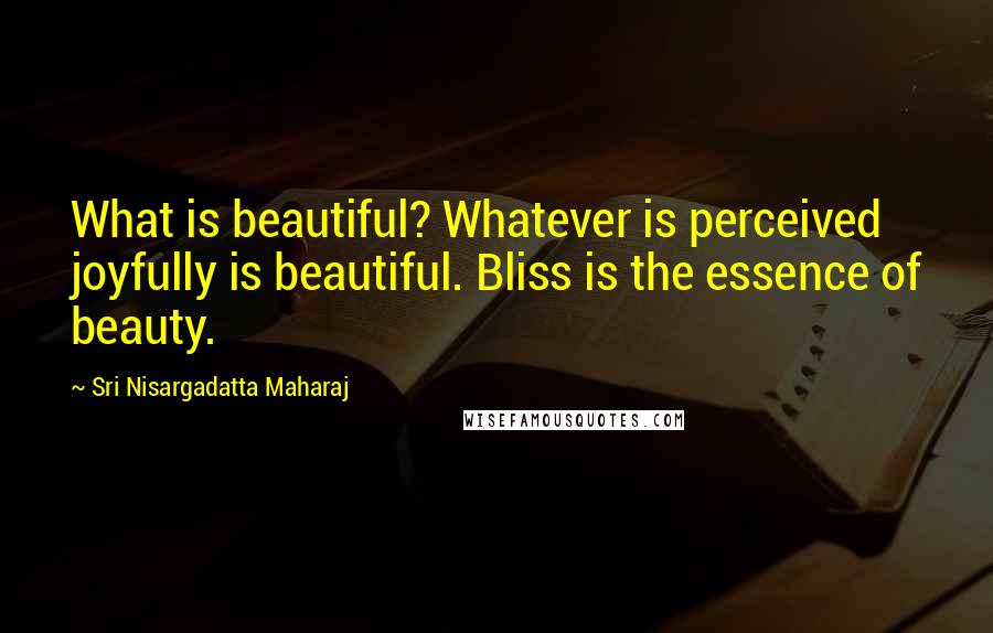 Sri Nisargadatta Maharaj Quotes: What is beautiful? Whatever is perceived joyfully is beautiful. Bliss is the essence of beauty.