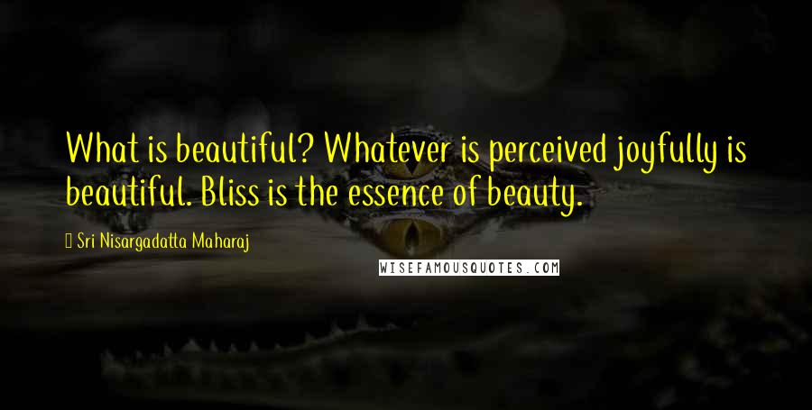 Sri Nisargadatta Maharaj Quotes: What is beautiful? Whatever is perceived joyfully is beautiful. Bliss is the essence of beauty.