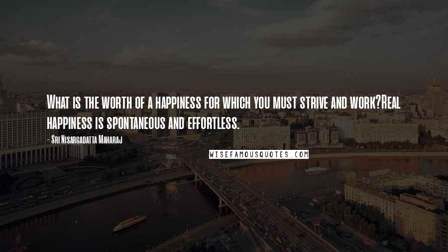 Sri Nisargadatta Maharaj Quotes: What is the worth of a happiness for which you must strive and work?Real happiness is spontaneous and effortless.