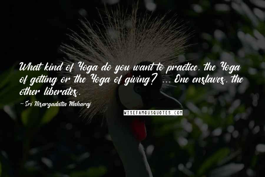 Sri Nisargadatta Maharaj Quotes: What kind of Yoga do you want to practice, the Yoga of getting or the Yoga of giving? ... One enslaves, the other liberates.
