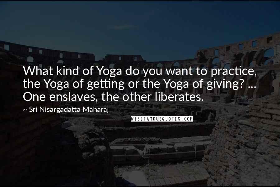 Sri Nisargadatta Maharaj Quotes: What kind of Yoga do you want to practice, the Yoga of getting or the Yoga of giving? ... One enslaves, the other liberates.