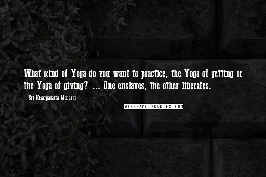 Sri Nisargadatta Maharaj Quotes: What kind of Yoga do you want to practice, the Yoga of getting or the Yoga of giving? ... One enslaves, the other liberates.
