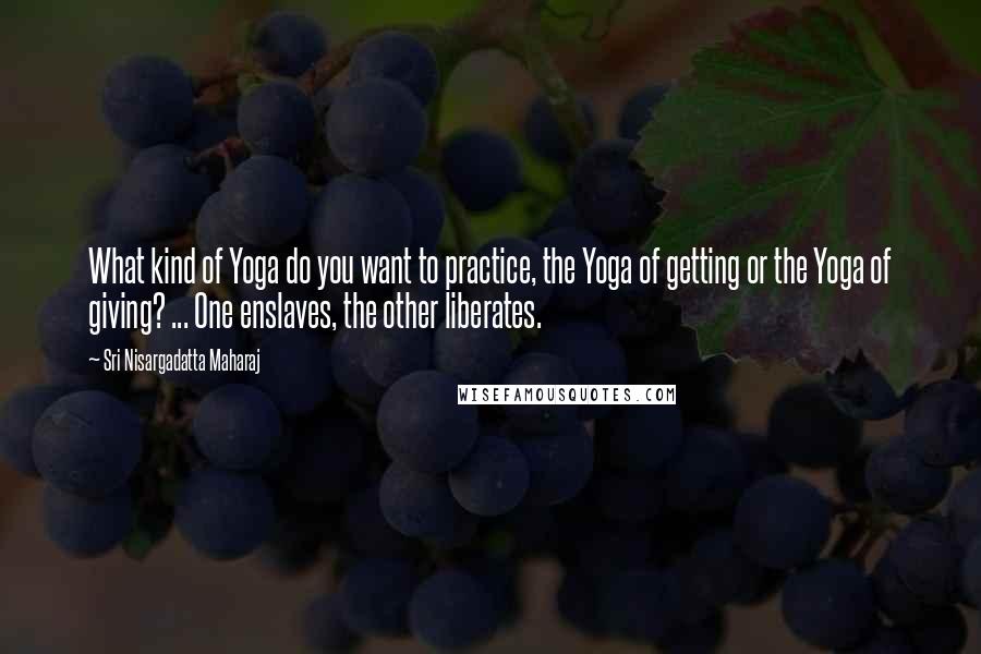 Sri Nisargadatta Maharaj Quotes: What kind of Yoga do you want to practice, the Yoga of getting or the Yoga of giving? ... One enslaves, the other liberates.