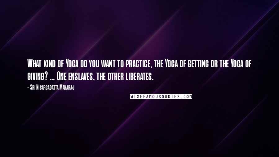 Sri Nisargadatta Maharaj Quotes: What kind of Yoga do you want to practice, the Yoga of getting or the Yoga of giving? ... One enslaves, the other liberates.