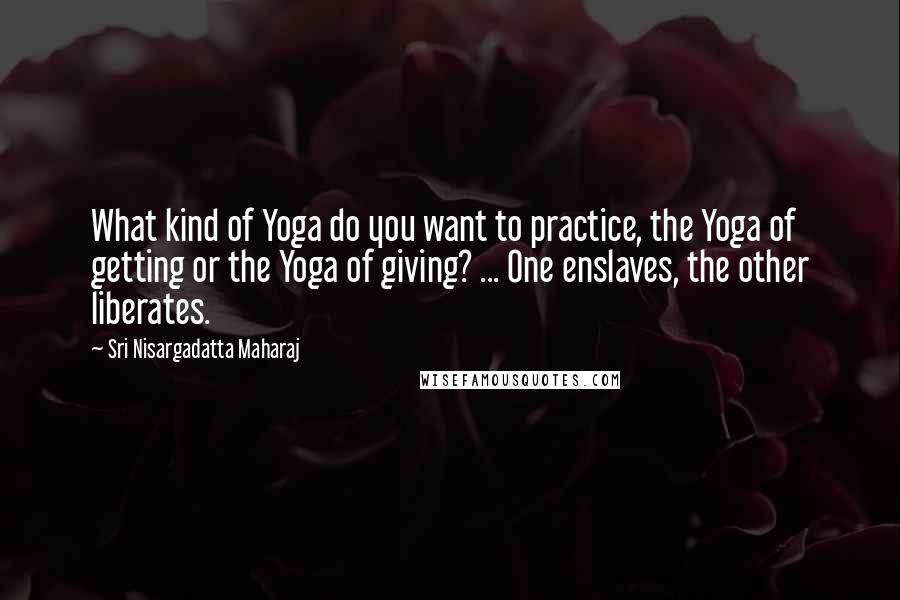 Sri Nisargadatta Maharaj Quotes: What kind of Yoga do you want to practice, the Yoga of getting or the Yoga of giving? ... One enslaves, the other liberates.