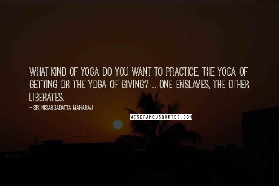 Sri Nisargadatta Maharaj Quotes: What kind of Yoga do you want to practice, the Yoga of getting or the Yoga of giving? ... One enslaves, the other liberates.