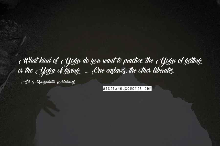 Sri Nisargadatta Maharaj Quotes: What kind of Yoga do you want to practice, the Yoga of getting or the Yoga of giving? ... One enslaves, the other liberates.