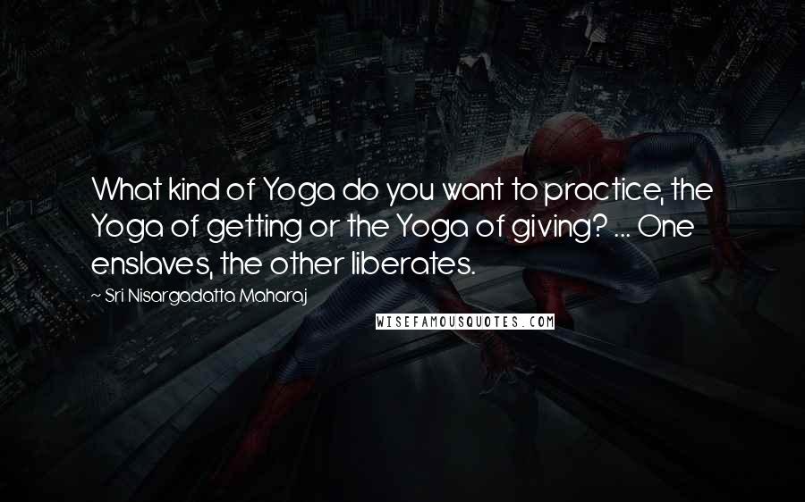 Sri Nisargadatta Maharaj Quotes: What kind of Yoga do you want to practice, the Yoga of getting or the Yoga of giving? ... One enslaves, the other liberates.
