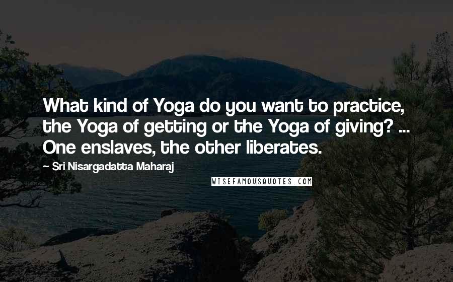 Sri Nisargadatta Maharaj Quotes: What kind of Yoga do you want to practice, the Yoga of getting or the Yoga of giving? ... One enslaves, the other liberates.