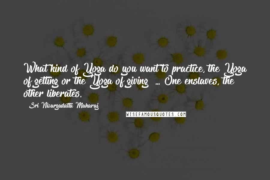 Sri Nisargadatta Maharaj Quotes: What kind of Yoga do you want to practice, the Yoga of getting or the Yoga of giving? ... One enslaves, the other liberates.