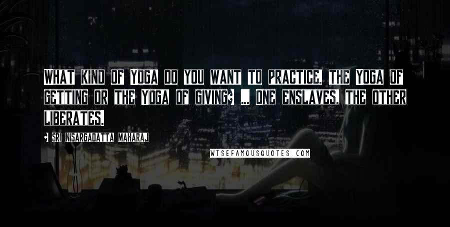 Sri Nisargadatta Maharaj Quotes: What kind of Yoga do you want to practice, the Yoga of getting or the Yoga of giving? ... One enslaves, the other liberates.