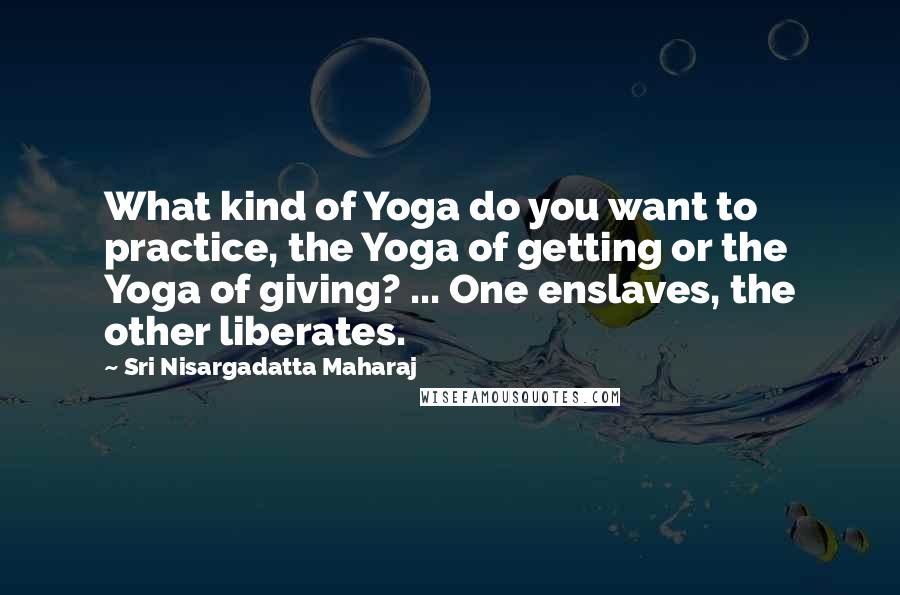 Sri Nisargadatta Maharaj Quotes: What kind of Yoga do you want to practice, the Yoga of getting or the Yoga of giving? ... One enslaves, the other liberates.