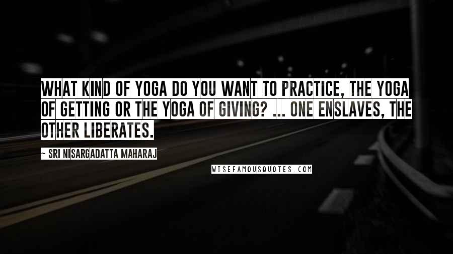 Sri Nisargadatta Maharaj Quotes: What kind of Yoga do you want to practice, the Yoga of getting or the Yoga of giving? ... One enslaves, the other liberates.