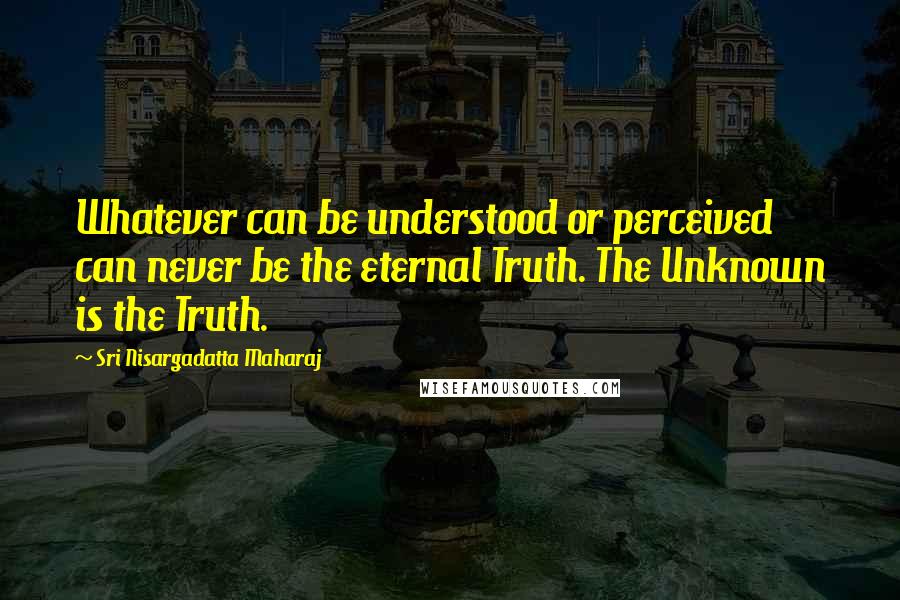 Sri Nisargadatta Maharaj Quotes: Whatever can be understood or perceived can never be the eternal Truth. The Unknown is the Truth.