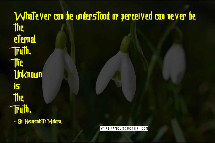 Sri Nisargadatta Maharaj Quotes: Whatever can be understood or perceived can never be the eternal Truth. The Unknown is the Truth.