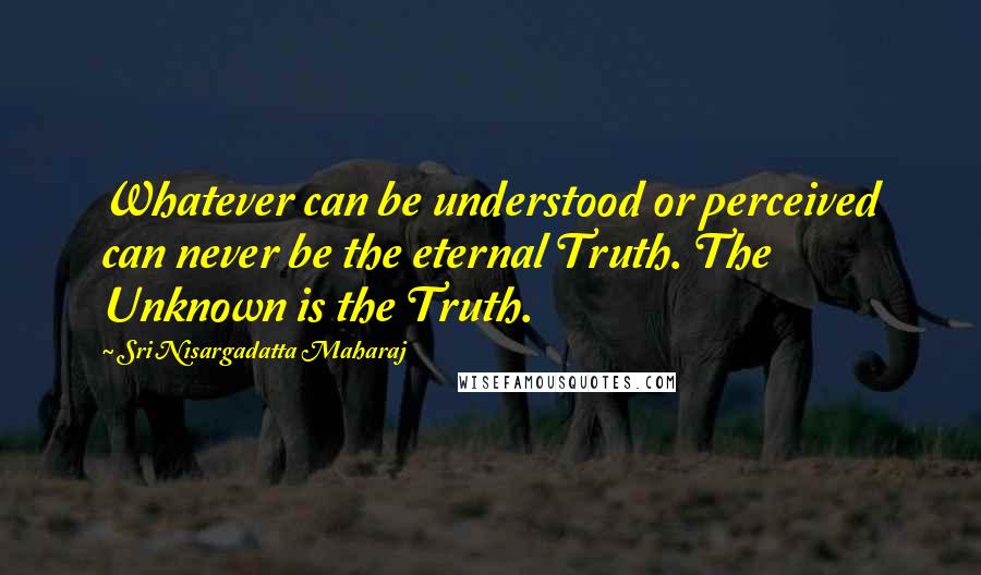 Sri Nisargadatta Maharaj Quotes: Whatever can be understood or perceived can never be the eternal Truth. The Unknown is the Truth.