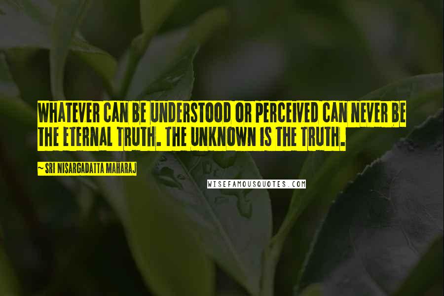 Sri Nisargadatta Maharaj Quotes: Whatever can be understood or perceived can never be the eternal Truth. The Unknown is the Truth.