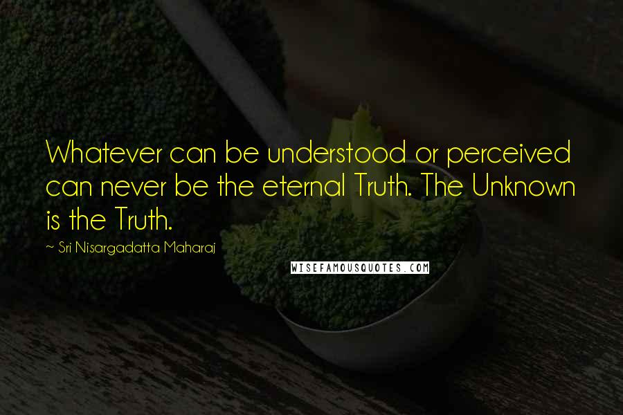 Sri Nisargadatta Maharaj Quotes: Whatever can be understood or perceived can never be the eternal Truth. The Unknown is the Truth.